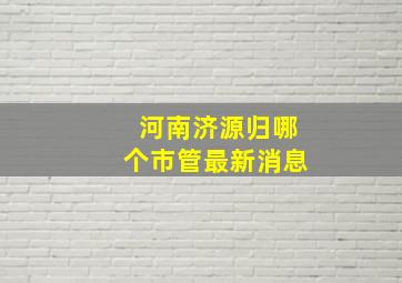 河南济源归哪个市管最新消息