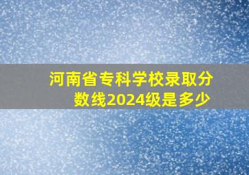 河南省专科学校录取分数线2024级是多少