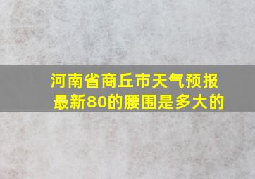 河南省商丘市天气预报最新80的腰围是多大的