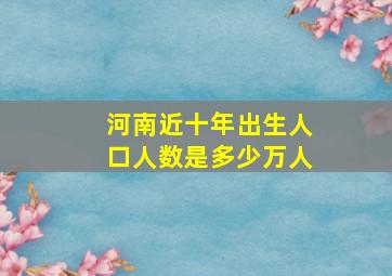 河南近十年出生人口人数是多少万人