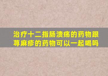 治疗十二指肠溃疡的药物跟荨麻疹的药物可以一起喝吗