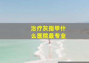 治疗灰指甲什么医院最专业