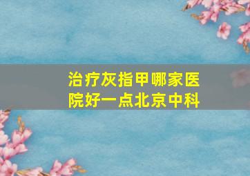 治疗灰指甲哪家医院好一点北京中科