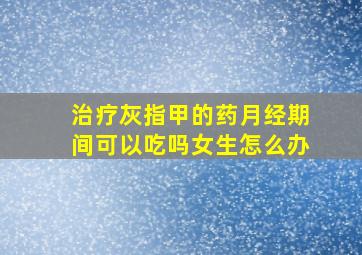 治疗灰指甲的药月经期间可以吃吗女生怎么办