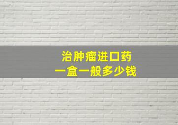 治肿瘤进口药一盒一般多少钱