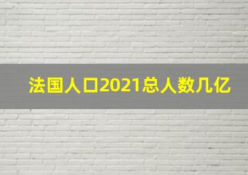 法国人口2021总人数几亿