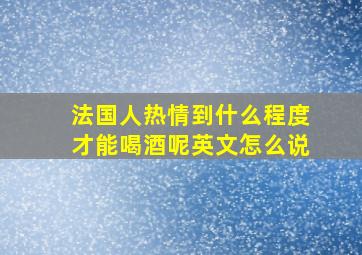 法国人热情到什么程度才能喝酒呢英文怎么说