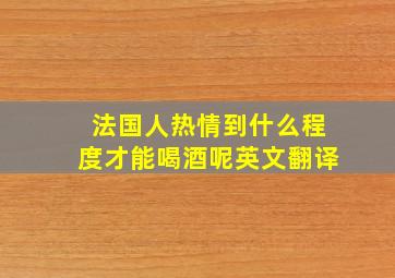 法国人热情到什么程度才能喝酒呢英文翻译