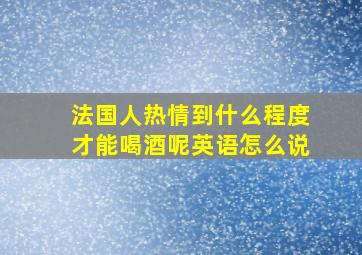 法国人热情到什么程度才能喝酒呢英语怎么说