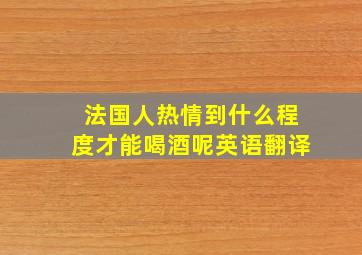 法国人热情到什么程度才能喝酒呢英语翻译