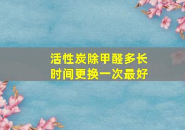 活性炭除甲醛多长时间更换一次最好