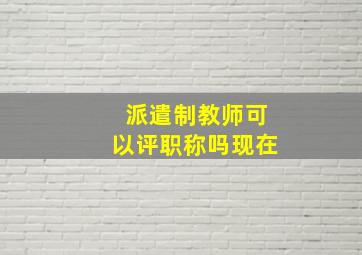 派遣制教师可以评职称吗现在