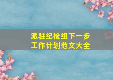 派驻纪检组下一步工作计划范文大全