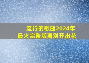 流行的歌曲2024年最火完整版离别开出花