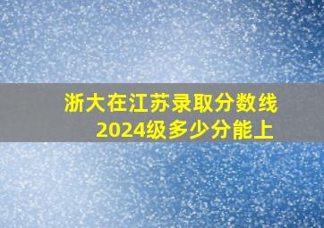 浙大在江苏录取分数线2024级多少分能上