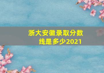 浙大安徽录取分数线是多少2021