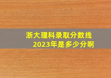 浙大理科录取分数线2023年是多少分啊