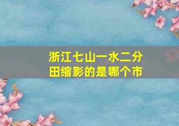 浙江七山一水二分田缩影的是哪个市