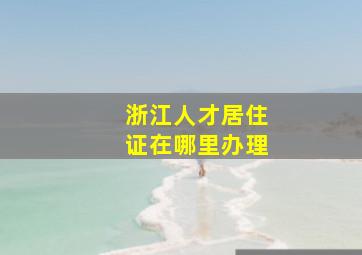 浙江人才居住证在哪里办理