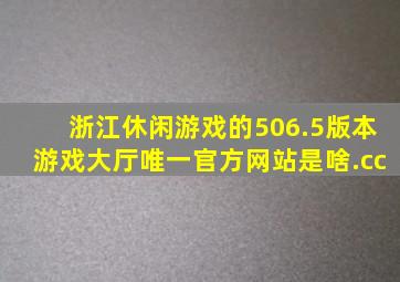 浙江休闲游戏的506.5版本游戏大厅唯一官方网站是啥.cc