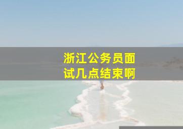 浙江公务员面试几点结束啊