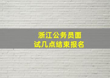 浙江公务员面试几点结束报名