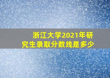 浙江大学2021年研究生录取分数线是多少