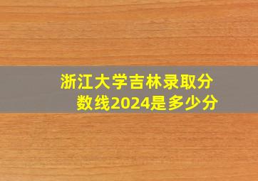 浙江大学吉林录取分数线2024是多少分