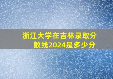 浙江大学在吉林录取分数线2024是多少分