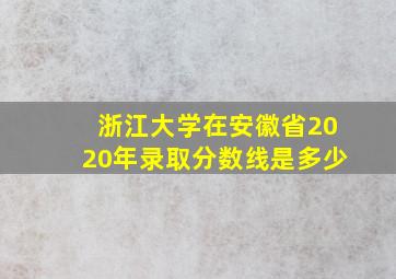 浙江大学在安徽省2020年录取分数线是多少