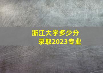 浙江大学多少分录取2023专业