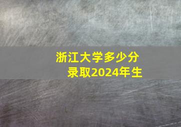 浙江大学多少分录取2024年生