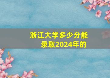 浙江大学多少分能录取2024年的