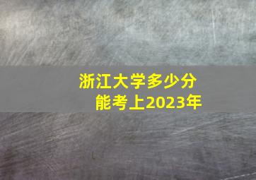 浙江大学多少分能考上2023年