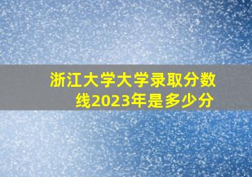 浙江大学大学录取分数线2023年是多少分