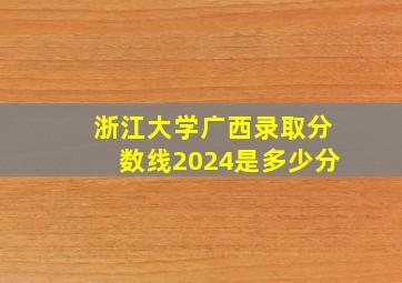 浙江大学广西录取分数线2024是多少分