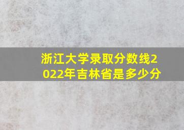 浙江大学录取分数线2022年吉林省是多少分