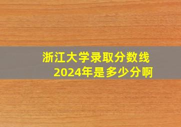 浙江大学录取分数线2024年是多少分啊