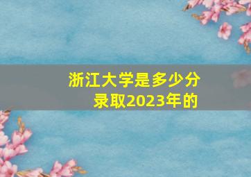 浙江大学是多少分录取2023年的