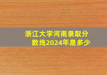 浙江大学河南录取分数线2024年是多少