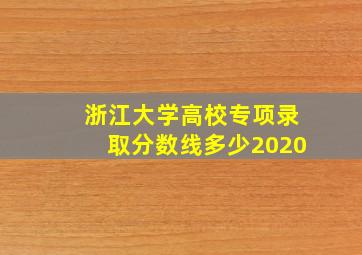 浙江大学高校专项录取分数线多少2020