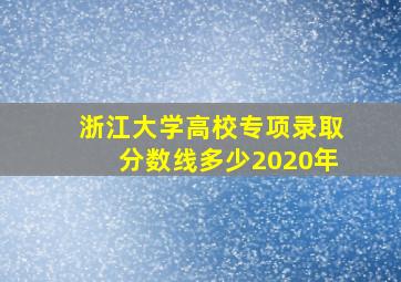 浙江大学高校专项录取分数线多少2020年