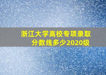 浙江大学高校专项录取分数线多少2020级