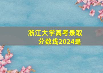 浙江大学高考录取分数线2024是