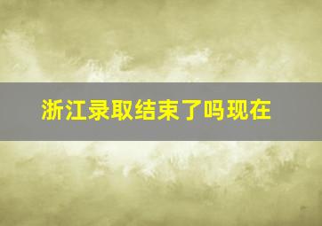 浙江录取结束了吗现在