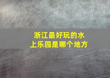 浙江最好玩的水上乐园是哪个地方