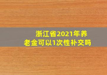 浙江省2021年养老金可以1次性补交吗