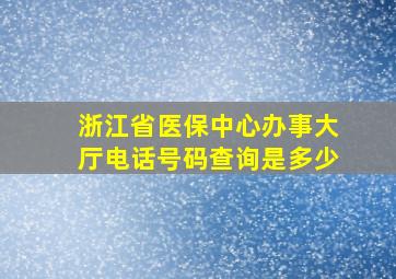 浙江省医保中心办事大厅电话号码查询是多少