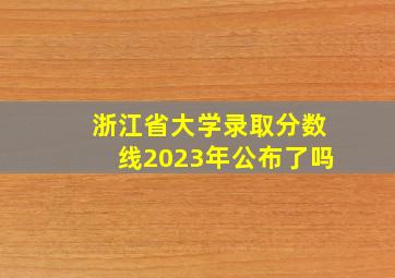 浙江省大学录取分数线2023年公布了吗