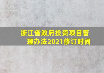 浙江省政府投资项目管理办法2021修订时间